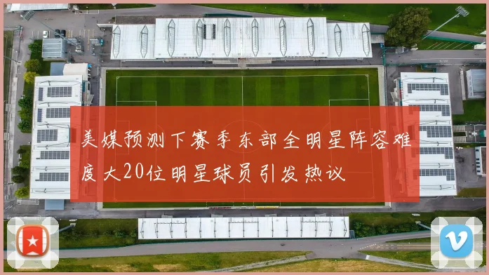美媒预测下赛季东部全明星阵容难度大20位明星球员引发热议