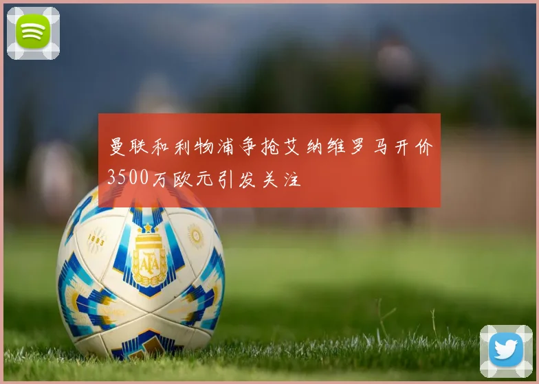 曼联和利物浦争抢艾纳维罗马开价3500万欧元引发关注