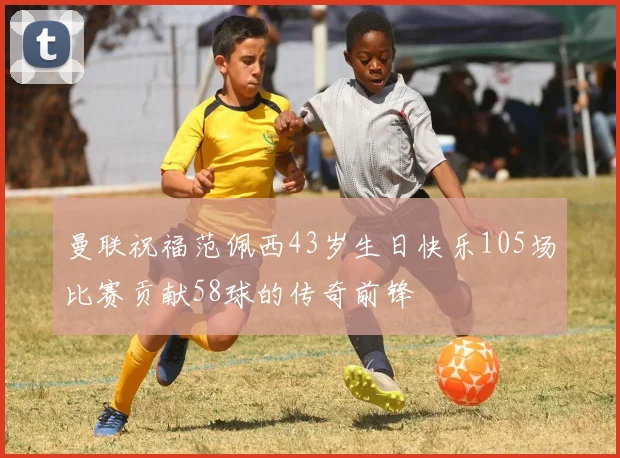 曼联祝福范佩西43岁生日快乐105场比赛贡献58球的传奇前锋