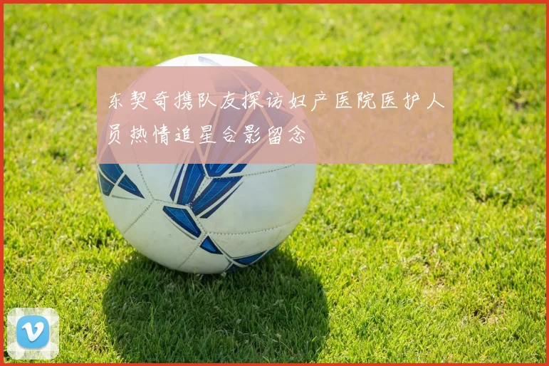 东契奇携队友探访妇产医院医护人员热情追星合影留念